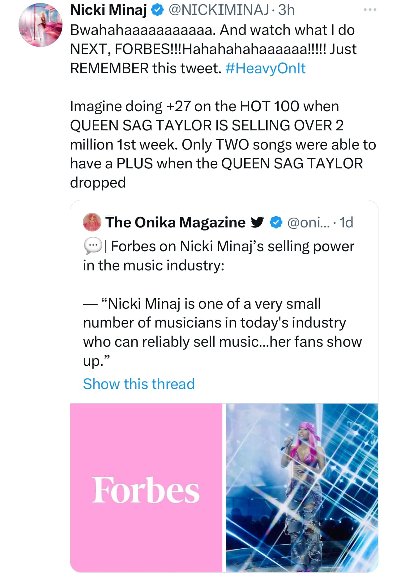 May be an image of 1 person and text that says "Nicki Minaj @NICKIMINAJ 3h Bwahahaaaaaaaaaaa. And watch what NEXT, FORBES!!Hhahaaa!!! Just REMEMBER this tweet. #HeavyOnlt do Imagine doing +27 on the HOT 100 when QUEEN SAG TAYLOR IS SELLING OVER 2 million 1st week. Only TWO songs were able to have a PLUS when the QUEEN SAG TAYLOR dropped The Onika Magazine @oni... 1d Forbes on Nicki Minaj's selling power in the music industry: -"Nicki Minaj is one of a very small number of musicians in today's industry who can reliably sell music...he ..her fans show up." Show this thread Forbes"